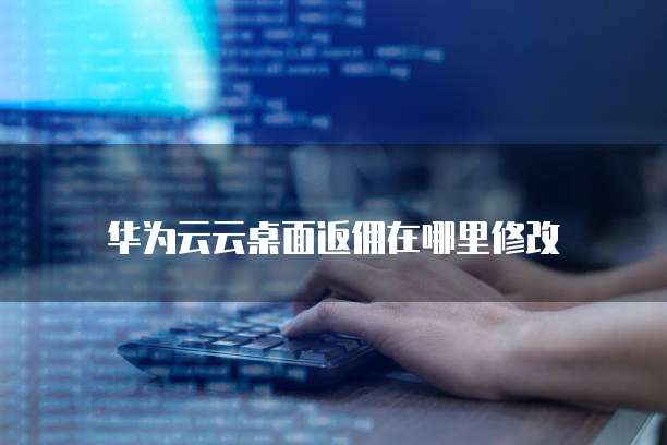 华为云云桌面返佣在哪里修改