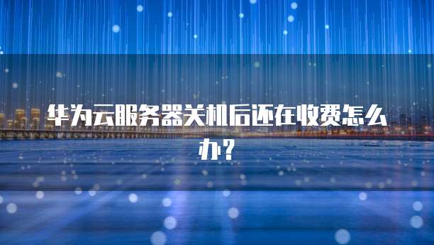 华为云服务器关机后还在收费怎么办?