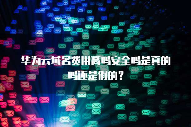 华为云域名费用高吗安全吗是真的吗还是假的？