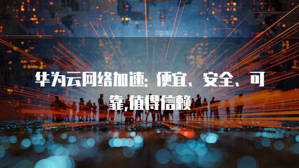 华为云网络加速: 便宜、安全、可靠,值得信赖
