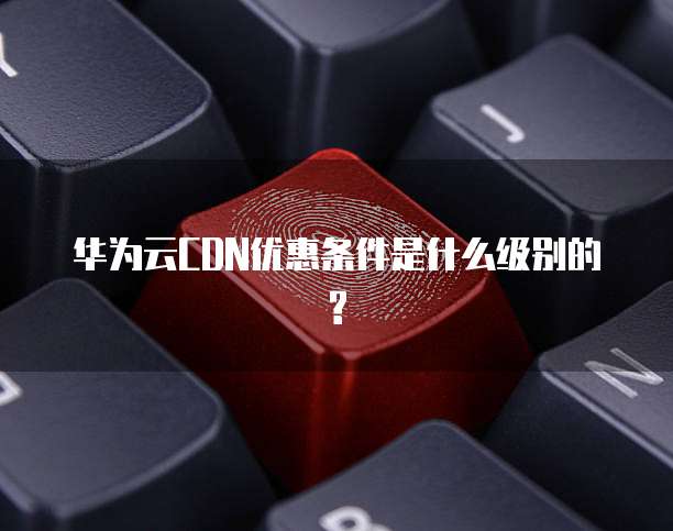 华为云CDN优惠条件是什么级别的?