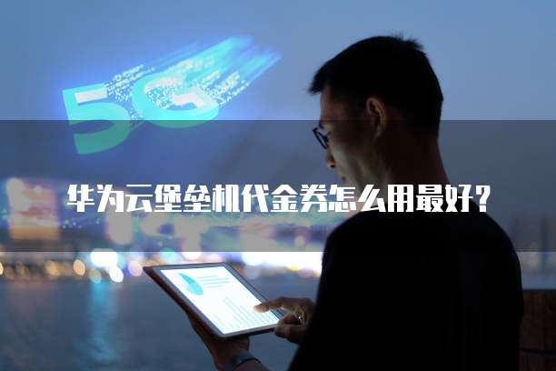 华为云堡垒机代金券怎么用最好?