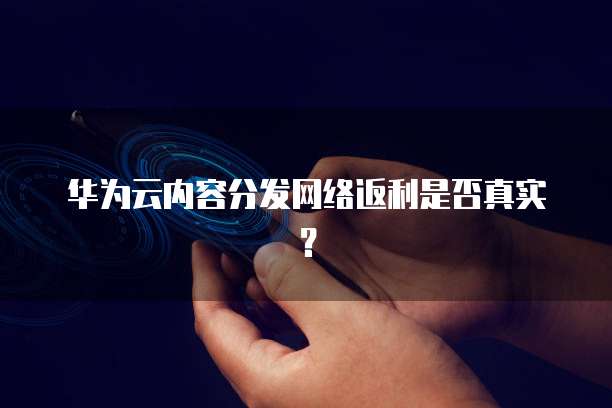 华为云内容分发网络返利是否真实?