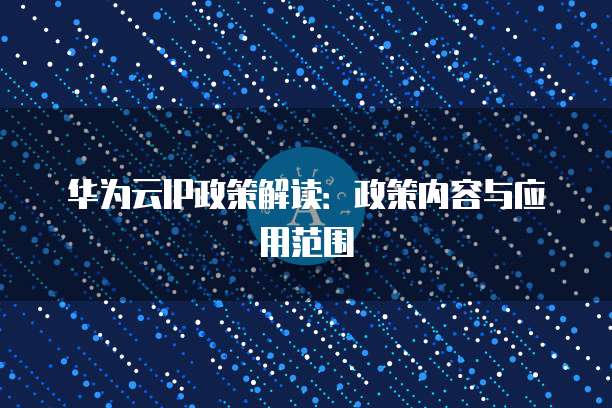 华为云IP政策解读:政策内容与应用范围