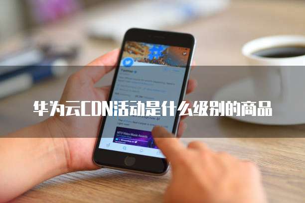 华为云CDN活动是什么级别的商品