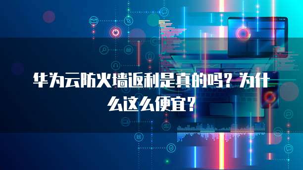 华为云防火墙返利是真的吗?为什么这么便宜?