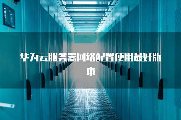 华为云服务器网络配置使用最好版本
