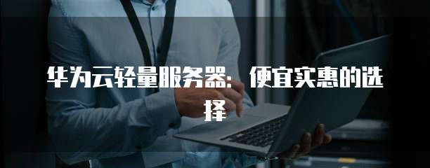华为云轻量服务器:便宜实惠的选择