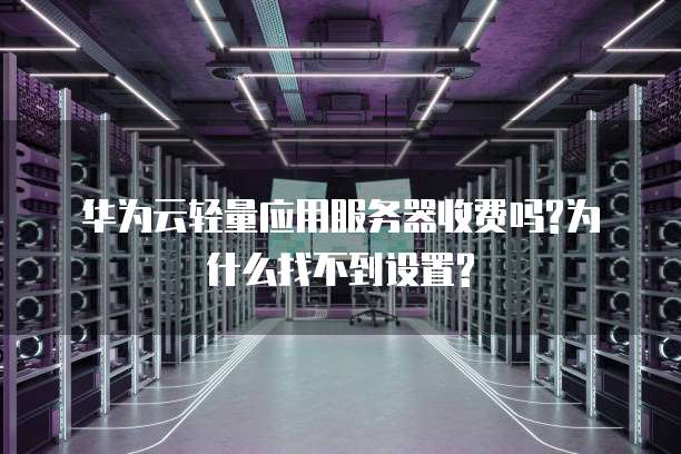 华为云轻量应用服务器收费吗?为什么找不到设置?