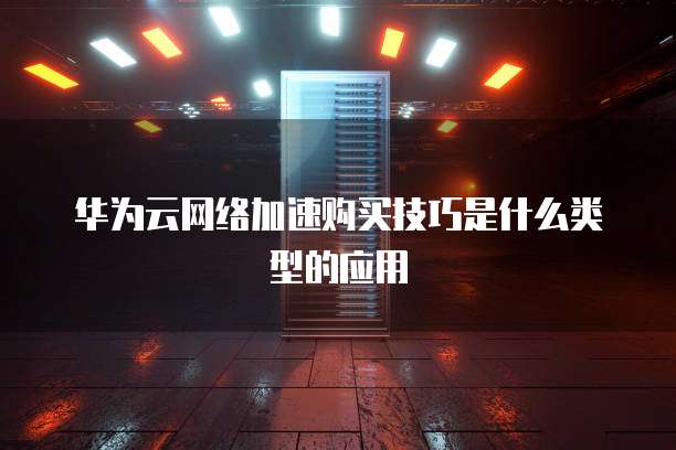 华为云网络加速购买技巧是什么类型的应用