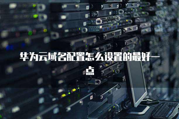 华为云域名配置怎么设置的最好一点