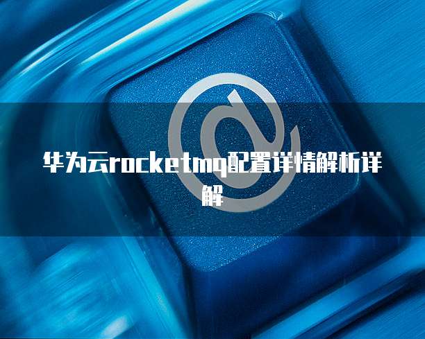 华为云rocketmq配置详情解析详解