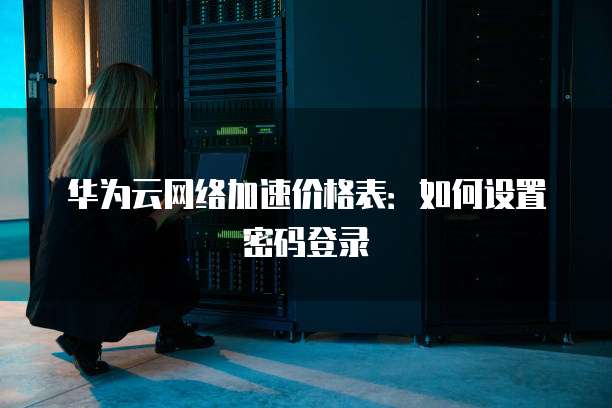 华为云网络加速价格表:如何设置密码登录