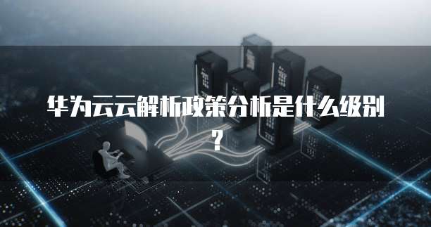 华为云云解析政策分析是什么级别？