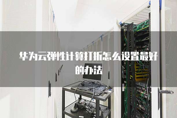 华为云弹性计算打折怎么设置最好的办法