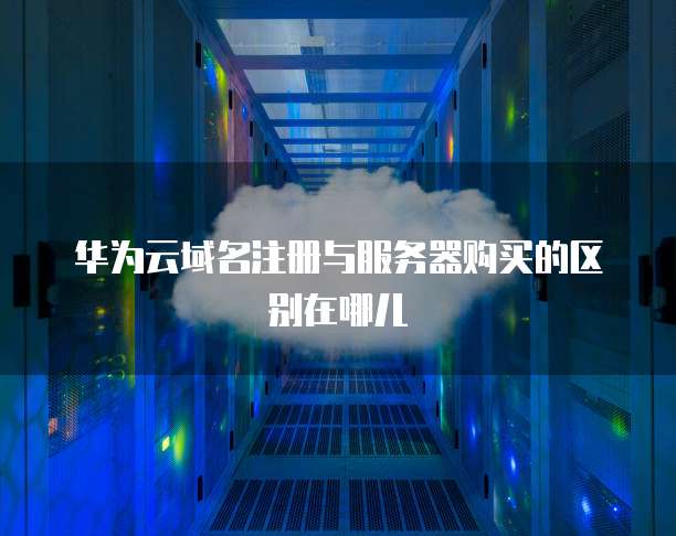 华为云域名注册与服务器购买的区别在哪儿