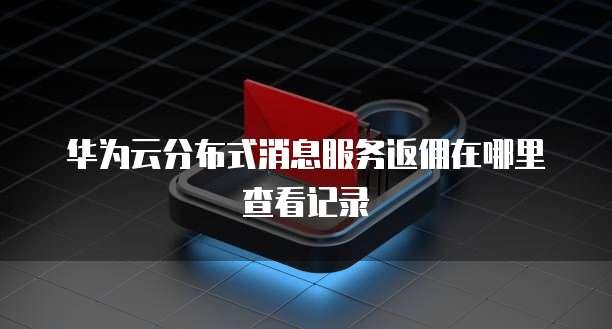 华为云分布式消息服务返佣在哪里查看记录