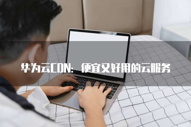 华为云CDN:便宜又好用的云服务