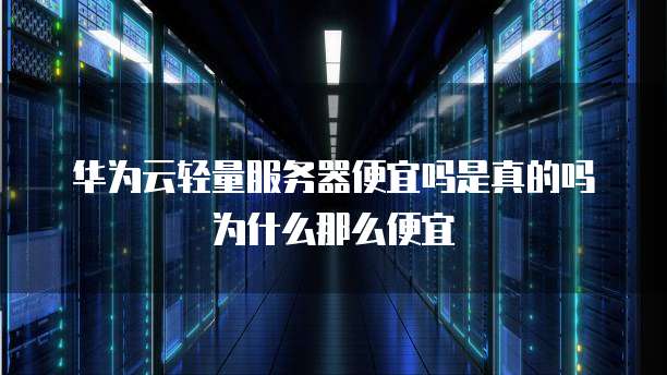 华为云轻量服务器便宜吗是真的吗为什么那么便宜