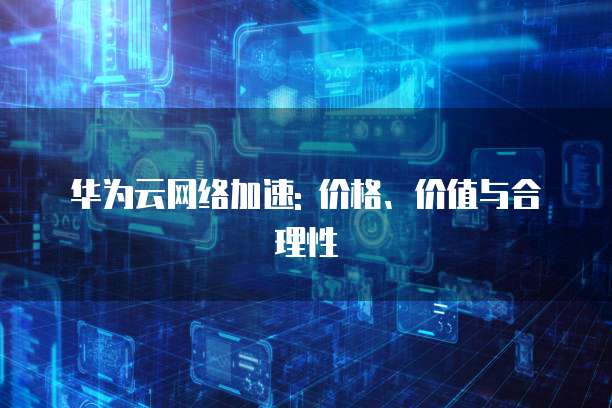 华为云网络加速: 价格、价值与合理性