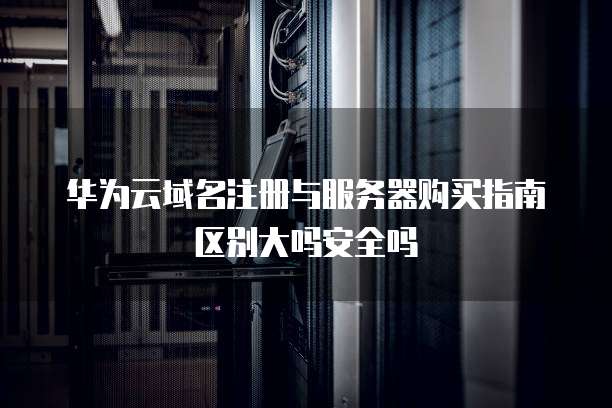 华为云域名注册与服务器购买指南区别大吗安全吗