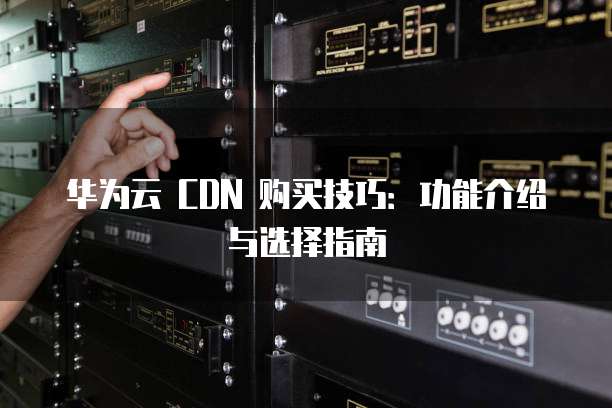 华为云 CDN 购买技巧:功能介绍与选择指南