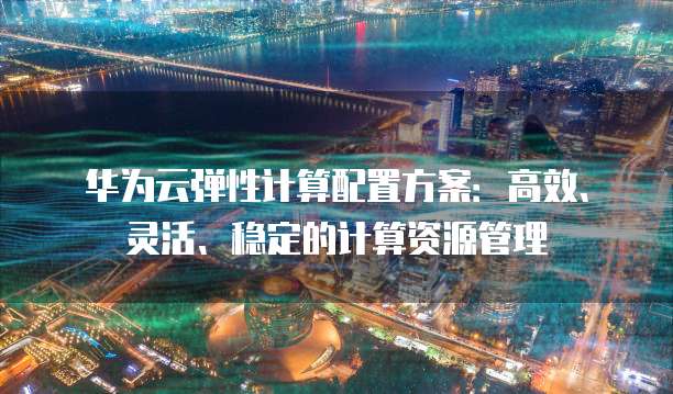华为云弹性计算配置方案：高效、灵活、稳定的计算资源管理