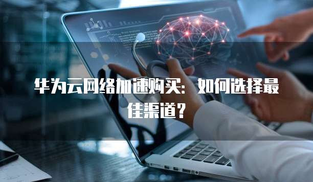 华为云网络加速购买:如何选择最佳渠道?