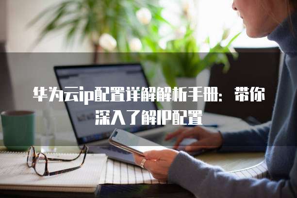 华为云ip配置详解解析手册：带你深入了解IP配置