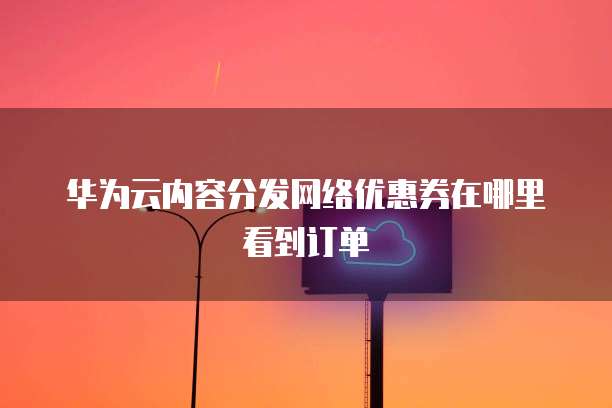 华为云内容分发网络优惠券在哪里看到订单