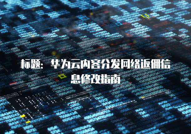 标题：华为云内容分发网络返佣信息修改指南