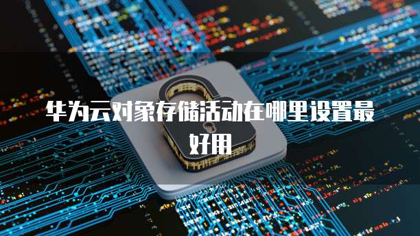 华为云对象存储活动在哪里设置最好用