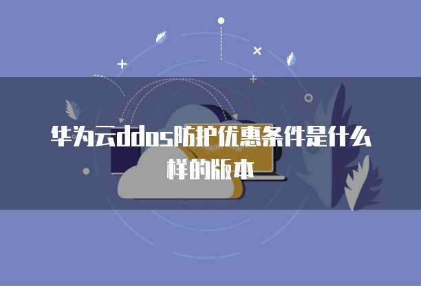 华为云ddos防护优惠条件是什么样的版本