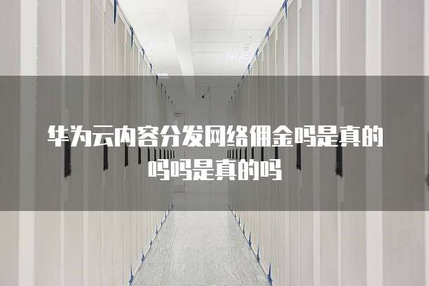 华为云内容分发网络佣金吗是真的吗吗是真的吗