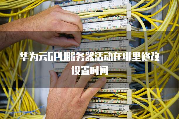 华为云GPU服务器活动在哪里修改设置时间