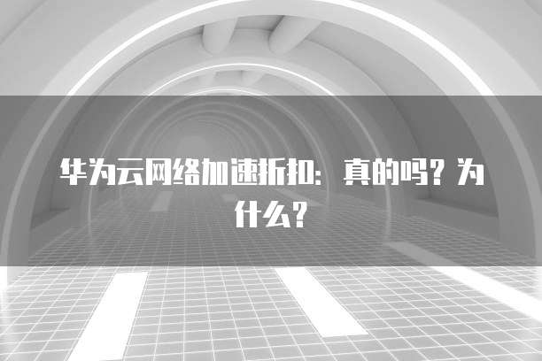 华为云网络加速折扣:真的吗?为什么?