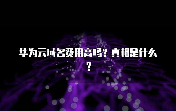 华为云域名费用高吗?真相是什么?