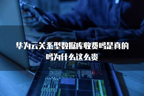 华为云关系型数据库收费吗是真的吗为什么这么贵