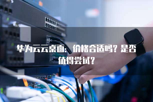 华为云云桌面:价格合适吗?是否值得尝试?