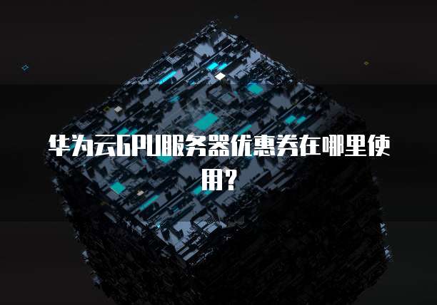 华为云GPU服务器优惠券在哪里使用?