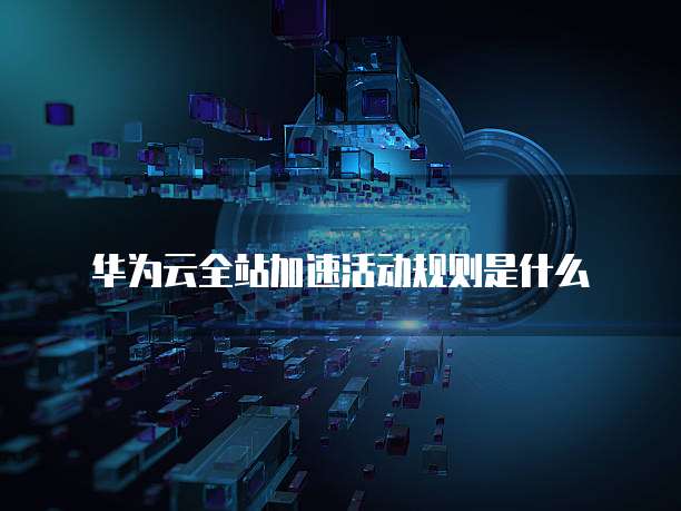 华为云全站加速活动规则是什么