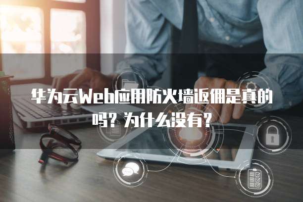 华为云Web应用防火墙返佣是真的吗?为什么没有?