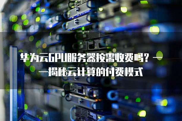 华为云GPU服务器按需收费吗?——揭秘云计算的付费模式