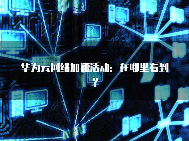 华为云网络加速活动:在哪里看到?