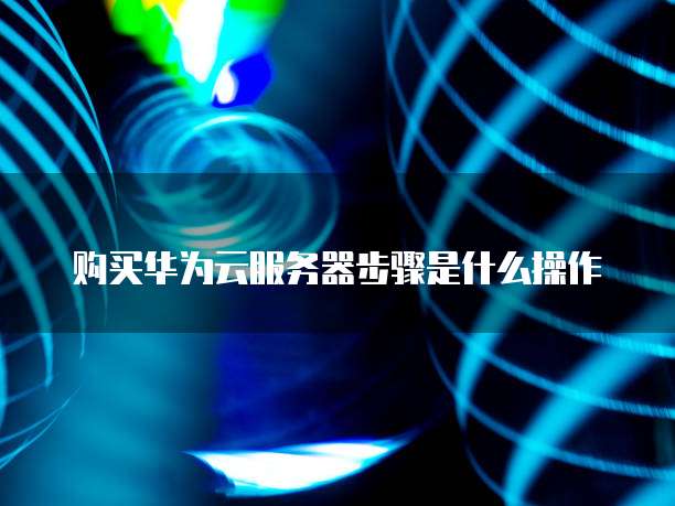 购买华为云服务器步骤是什么操作