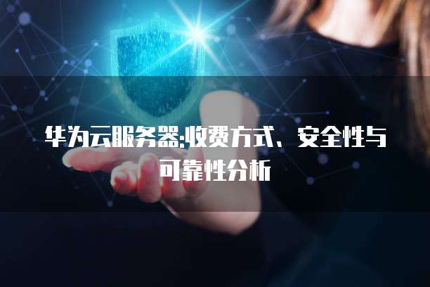 华为云服务器:收费方式、安全性与可靠性分析
