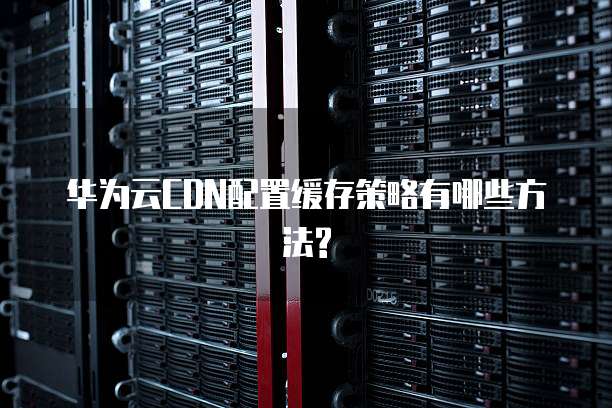 华为云CDN配置缓存策略有哪些方法?