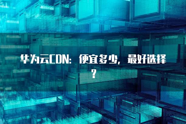华为云CDN:便宜多少,最好选择?