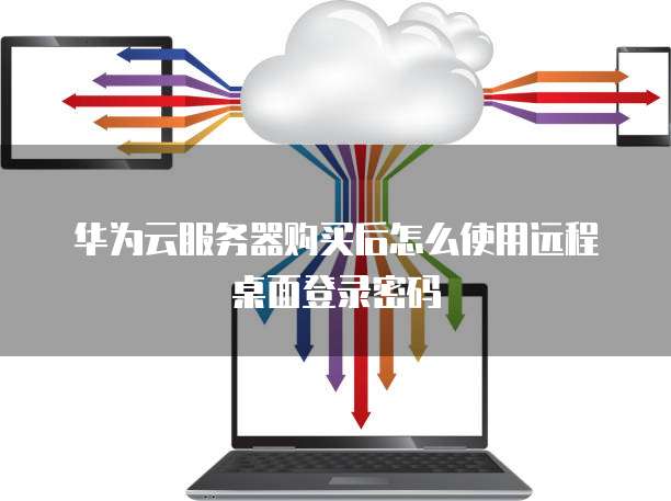 华为云服务器购买后怎么使用远程桌面登录密码