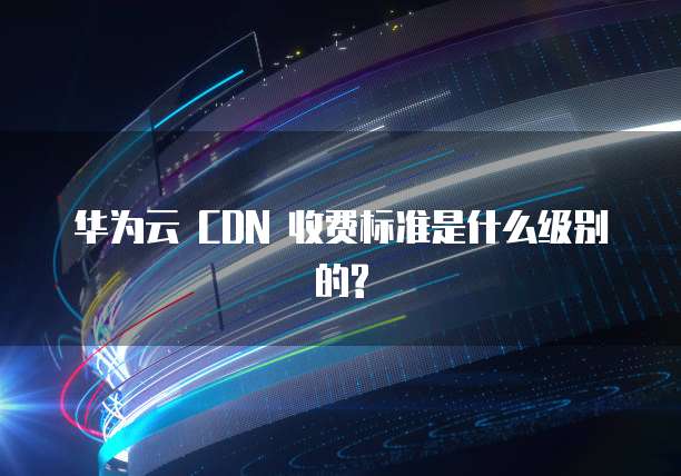 华为云 CDN 收费标准是什么级别的?